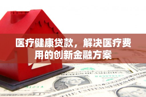 赫山医疗健康贷款，解决医疗费用的创新金融方案