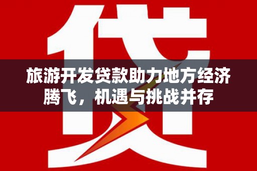 岑巩旅游开发贷款助力地方经济腾飞，机遇与挑战并存