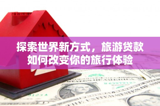 平南探索世界新方式，旅游贷款如何改变你的旅行体验